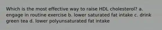 Which is the most effective way to raise HDL cholesterol? a. engage in routine exercise b. lower saturated fat intake c. drink green tea d. lower polyunsaturated fat intake