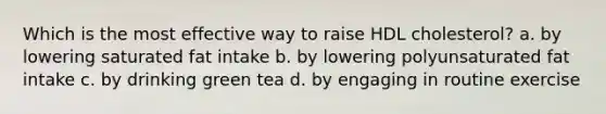 Which is the most effective way to raise HDL cholesterol? a. by lowering saturated fat intake b. by lowering polyunsaturated fat intake c. by drinking green tea d. by engaging in routine exercise