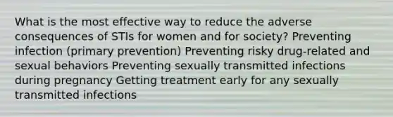 What is the most effective way to reduce the adverse consequences of STIs for women and for society? Preventing infection (primary prevention) Preventing risky drug-related and sexual behaviors Preventing sexually transmitted infections during pregnancy Getting treatment early for any sexually transmitted infections