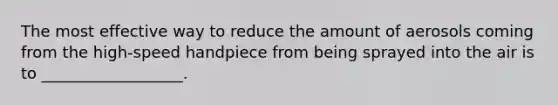 The most effective way to reduce the amount of aerosols coming from the high-speed handpiece from being sprayed into the air is to __________________.