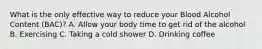 What is the only effective way to reduce your Blood Alcohol Content (BAC)? A. Allow your body time to get rid of the alcohol B. Exercising C. Taking a cold shower D. Drinking coffee