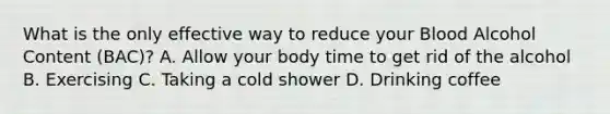 What is the only effective way to reduce your Blood Alcohol Content (BAC)? A. Allow your body time to get rid of the alcohol B. Exercising C. Taking a cold shower D. Drinking coffee