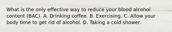 What is the only effective way to reduce your blood alcohol content (BAC). A. Drinking coffee. B. Exercising. C. Allow your body time to get rid of alcohol. D. Taking a cold shower.