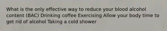 What is the only effective way to reduce your blood alcohol content (BAC) Drinking coffee Exercising Allow your body time to get rid of alcohol Taking a cold shower