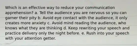 Which is an effective way to reduce your communication apprehension? a. Tell the audience you are nervous so you can garner their pity b. Avoid eye contact with the audience, it only creates more anxiety c. Avoid mind reading the audience, who knows what they are thinking d. Keep rewriting your speech and practice delivery only the night before. e. Rush into your speech with your attention getter.