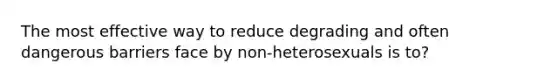 The most effective way to reduce degrading and often dangerous barriers face by non-heterosexuals is to?