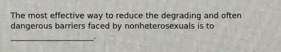 The most effective way to reduce the degrading and often dangerous barriers faced by nonheterosexuals is to _____________________.