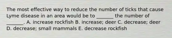 The most effective way to reduce the number of ticks that cause Lyme disease in an area would be to _______ the number of _______. A. increase rockfish B. increase; deer C. decrease; deer D. decrease; small mammals E. decrease rockfish