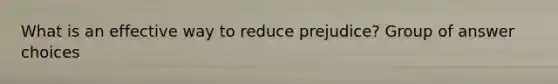 What is an effective way to reduce prejudice? Group of answer choices