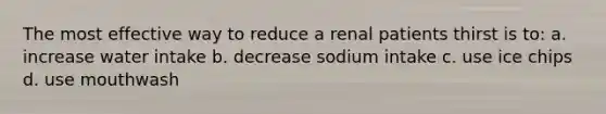 The most effective way to reduce a renal patients thirst is to: a. increase water intake b. decrease sodium intake c. use ice chips d. use mouthwash