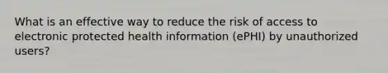 What is an effective way to reduce the risk of access to electronic protected health information (ePHI) by unauthorized users?