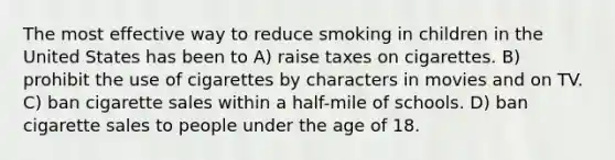 The most effective way to reduce smoking in children in the United States has been to A) raise taxes on cigarettes. B) prohibit the use of cigarettes by characters in movies and on TV. C) ban cigarette sales within a half-mile of schools. D) ban cigarette sales to people under the age of 18.