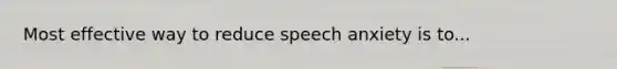 Most effective way to reduce speech anxiety is to...