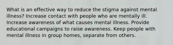 What is an effective way to reduce the stigma against mental illness? Increase contact with people who are mentally ill. Increase awareness of what causes mental illness. Provide educational campaigns to raise awareness. Keep people with mental illness in group homes, separate from others.