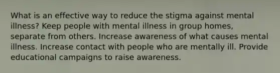 What is an effective way to reduce the stigma against mental illness? Keep people with mental illness in group homes, separate from others. Increase awareness of what causes mental illness. Increase contact with people who are mentally ill. Provide educational campaigns to raise awareness.