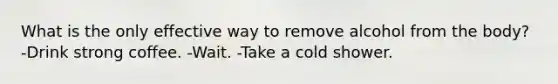 What is the only effective way to remove alcohol from the body? -Drink strong coffee. -Wait. -Take a cold shower.