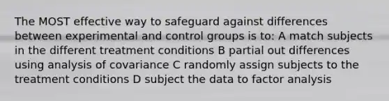 The MOST effective way to safeguard against differences between experimental and control groups is to: A match subjects in the different treatment conditions B partial out differences using analysis of covariance C randomly assign subjects to the treatment conditions D subject the data to factor analysis