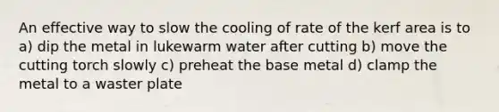 An effective way to slow the cooling of rate of the kerf area is to a) dip the metal in lukewarm water after cutting b) move the cutting torch slowly c) preheat the base metal d) clamp the metal to a waster plate