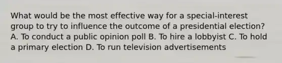 What would be the most effective way for a special-interest group to try to influence the outcome of a presidential election? A. To conduct a public opinion poll B. To hire a lobbyist C. To hold a primary election D. To run television advertisements