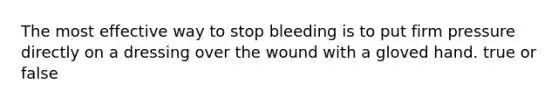 The most effective way to stop bleeding is to put firm pressure directly on a dressing over the wound with a gloved hand. true or false