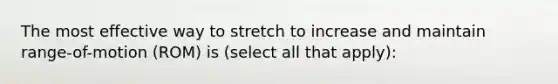 The most effective way to stretch to increase and maintain range-of-motion (ROM) is (select all that apply):