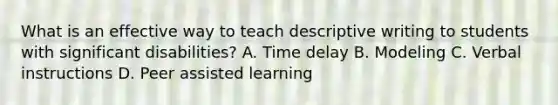 What is an effective way to teach descriptive writing to students with significant disabilities? A. Time delay B. Modeling C. Verbal instructions D. Peer assisted learning