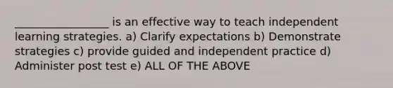 _________________ is an effective way to teach independent learning strategies. a) Clarify expectations b) Demonstrate strategies c) provide guided and independent practice d) Administer post test e) ALL OF THE ABOVE