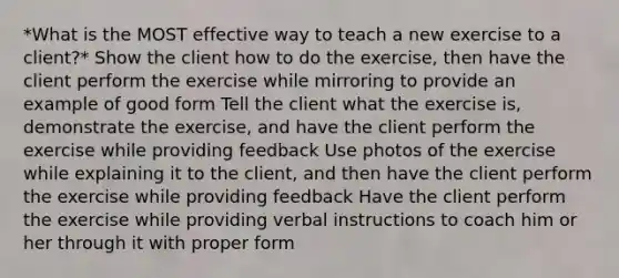 *What is the MOST effective way to teach a new exercise to a client?* Show the client how to do the exercise, then have the client perform the exercise while mirroring to provide an example of good form Tell the client what the exercise is, demonstrate the exercise, and have the client perform the exercise while providing feedback Use photos of the exercise while explaining it to the client, and then have the client perform the exercise while providing feedback Have the client perform the exercise while providing verbal instructions to coach him or her through it with proper form