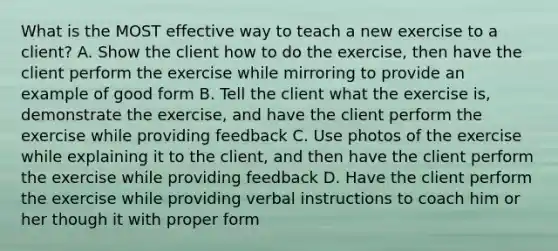 What is the MOST effective way to teach a new exercise to a client? A. Show the client how to do the exercise, then have the client perform the exercise while mirroring to provide an example of good form B. Tell the client what the exercise is, demonstrate the exercise, and have the client perform the exercise while providing feedback C. Use photos of the exercise while explaining it to the client, and then have the client perform the exercise while providing feedback D. Have the client perform the exercise while providing verbal instructions to coach him or her though it with proper form