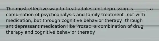 The most effective way to treat adolescent depression is _____. -a combination of psychoanalysis and family treatment -not with medication, but through cognitive behavior therapy -through antidepressant medication like Prozac -a combination of drug therapy and cognitive behavior therapy