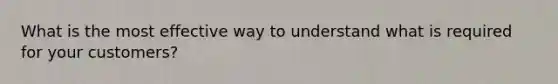 What is the most effective way to understand what is required for your customers?
