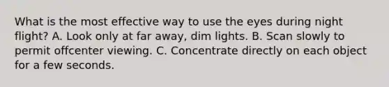 What is the most effective way to use the eyes during night flight? A. Look only at far away, dim lights. B. Scan slowly to permit offcenter viewing. C. Concentrate directly on each object for a few seconds.