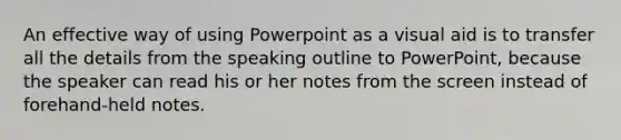 An effective way of using Powerpoint as a visual aid is to transfer all the details from the speaking outline to PowerPoint, because the speaker can read his or her notes from the screen instead of forehand-held notes.