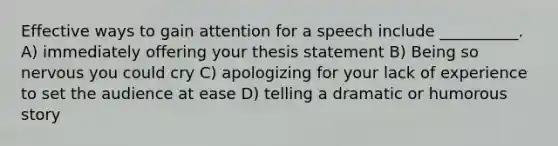 Effective ways to gain attention for a speech include __________. A) immediately offering your thesis statement B) Being so nervous you could cry C) apologizing for your lack of experience to set the audience at ease D) telling a dramatic or humorous story