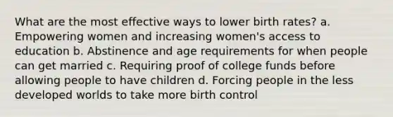 What are the most effective ways to lower birth rates? a. Empowering women and increasing women's access to education b. Abstinence and age requirements for when people can get married c. Requiring proof of college funds before allowing people to have children d. Forcing people in the less developed worlds to take more birth control