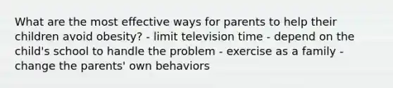 What are the most effective ways for parents to help their children avoid obesity? - limit television time - depend on the child's school to handle the problem - exercise as a family - change the parents' own behaviors