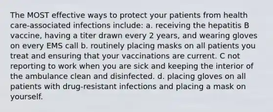 The MOST effective ways to protect your patients from health care-associated infections include: a. receiving the hepatitis B vaccine, having a titer drawn every 2 years, and wearing gloves on every EMS call b. routinely placing masks on all patients you treat and ensuring that your vaccinations are current. C not reporting to work when you are sick and keeping the interior of the ambulance clean and disinfected. d. placing gloves on all patients with drug-resistant infections and placing a mask on yourself.