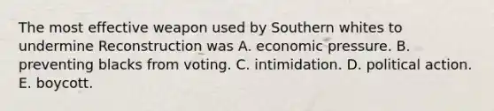 The most effective weapon used by Southern whites to undermine Reconstruction was A. economic pressure. B. preventing blacks from voting. C. intimidation. D. political action. E. boycott.