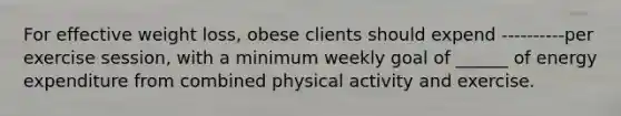 For effective weight loss, obese clients should expend ----------per exercise session, with a minimum weekly goal of ______ of energy expenditure from combined physical activity and exercise.