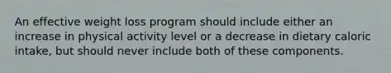 An effective weight loss program should include either an increase in physical activity level or a decrease in dietary caloric intake, but should never include both of these components.