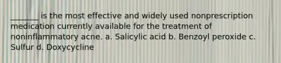 _______ is the most effective and widely used nonprescription medication currently available for the treatment of noninflammatory acne. a. Salicylic acid b. Benzoyl peroxide c. Sulfur d. Doxycycline