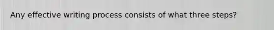 Any effective writing process consists of what three steps?