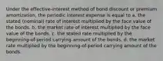 Under the effective-interest method of bond discount or premium amortization, the periodic interest expense is equal to a. the stated (nominal) rate of interest multiplied by the face value of the bonds. b. the market rate of interest multiplied by the face value of the bonds. c. the stated rate multiplied by the beginning-of-period carrying amount of the bonds. d. the market rate multiplied by the beginning-of-period carrying amount of the bonds.