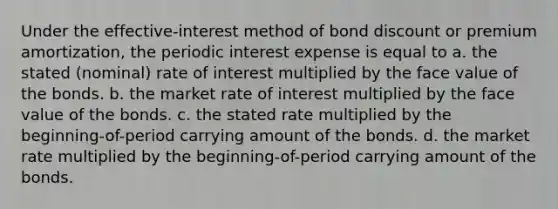 Under the effective-interest method of bond discount or premium amortization, the periodic interest expense is equal to a. the stated (nominal) rate of interest multiplied by the face value of the bonds. b. the market rate of interest multiplied by the face value of the bonds. c. the stated rate multiplied by the beginning-of-period carrying amount of the bonds. d. the market rate multiplied by the beginning-of-period carrying amount of the bonds.