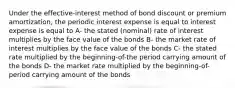 Under the effective-interest method of bond discount or premium amortization, the periodic interest expense is equal to interest expense is equal to A- the stated (nominal) rate of interest multiplies by the face value of the bonds B- the market rate of interest multiplies by the face value of the bonds C- the stated rate multiplied by the beginning-of-the period carrying amount of the bonds D- the market rate multiplied by the beginning-of-period carrying amount of the bonds