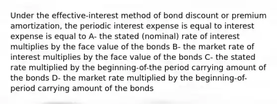 Under the effective-interest method of bond discount or premium amortization, the periodic interest expense is equal to interest expense is equal to A- the stated (nominal) rate of interest multiplies by the face value of the bonds B- the market rate of interest multiplies by the face value of the bonds C- the stated rate multiplied by the beginning-of-the period carrying amount of the bonds D- the market rate multiplied by the beginning-of-period carrying amount of the bonds