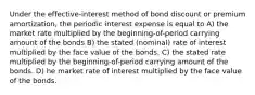 Under the effective-interest method of bond discount or premium amortization, the periodic interest expense is equal to A) the market rate multiplied by the beginning-of-period carrying amount of the bonds B) the stated (nominal) rate of interest multiplied by the face value of the bonds. C) the stated rate multiplied by the beginning-of-period carrying amount of the bonds. D) he market rate of interest multiplied by the face value of the bonds.