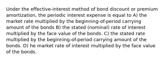 Under the effective-interest method of bond discount or premium amortization, the periodic interest expense is equal to A) the market rate multiplied by the beginning-of-period carrying amount of the bonds B) the stated (nominal) rate of interest multiplied by the face value of the bonds. C) the stated rate multiplied by the beginning-of-period carrying amount of the bonds. D) he market rate of interest multiplied by the face value of the bonds.