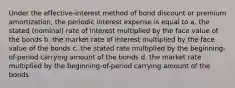 Under the effective-interest method of bond discount or premium amortization, the periodic interest expense is equal to a. the stated (nominal) rate of interest multiplied by the face value of the bonds b. the market rate of interest multiplied by the face value of the bonds c. the stated rate multiplied by the beginning-of-period carrying amount of the bonds d. the market rate multiplied by the beginning-of-period carrying amount of the bonds