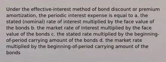 Under the effective-interest method of bond discount or premium amortization, the periodic interest expense is equal to a. the stated (nominal) rate of interest multiplied by the face value of the bonds b. the market rate of interest multiplied by the face value of the bonds c. the stated rate multiplied by the beginning-of-period carrying amount of the bonds d. the market rate multiplied by the beginning-of-period carrying amount of the bonds